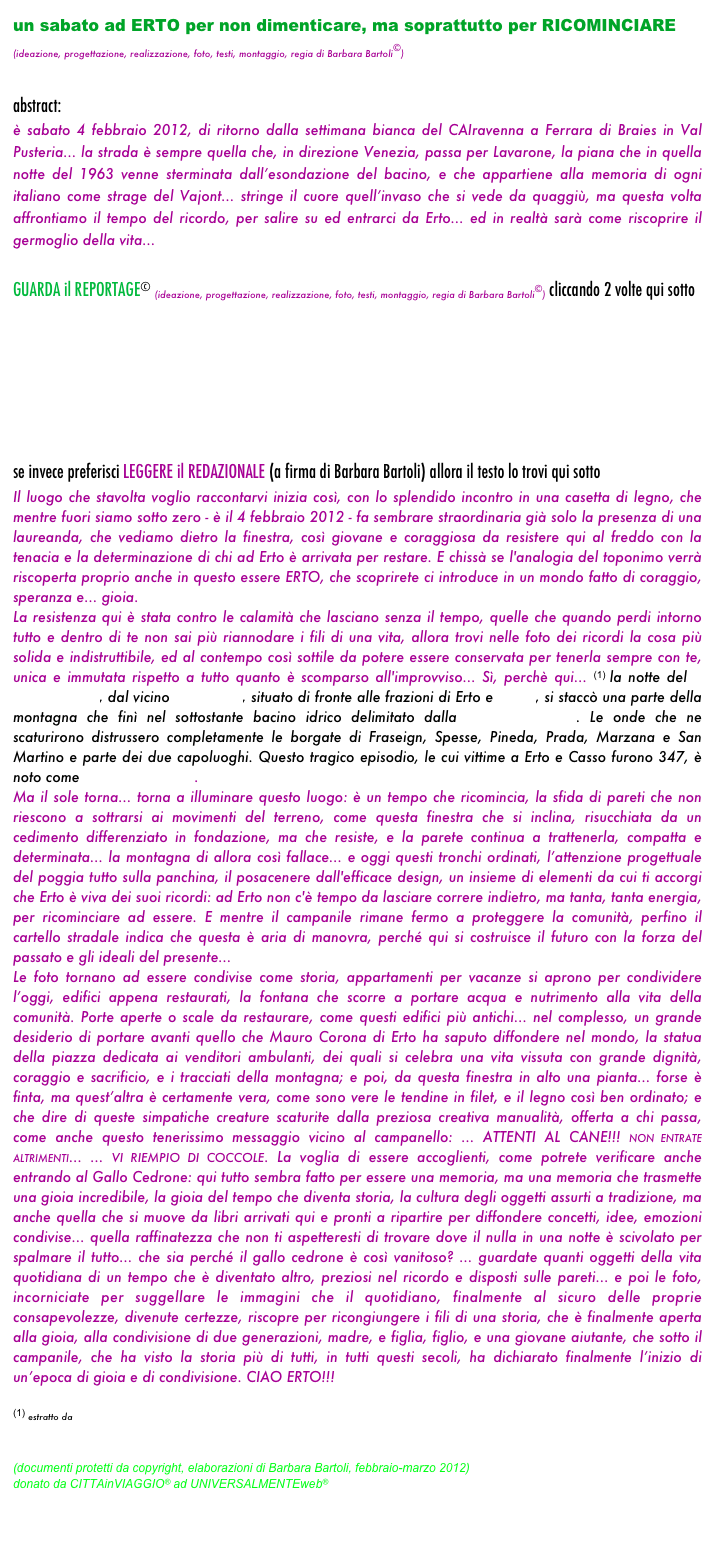 un sabato ad ERTO per non dimenticare, ma soprattutto per RICOMINCIARE
(ideazione, progettazione, realizzazione, foto, testi, montaggio, regia di Barbara Bartoli©)

abstract: 
è sabato 4 febbraio 2012, di ritorno dalla settimana bianca del CAIravenna a Ferrara di Braies in Val Pusteria... la strada è sempre quella che, in direzione Venezia, passa per Lavarone, la piana che in quella notte del 1963 venne sterminata dall’esondazione del bacino, e che appartiene alla memoria di ogni italiano come strage del Vajont... stringe il cuore quell’invaso che si vede da quaggiù, ma questa volta affrontiamo il tempo del ricordo, per salire su ed entrarci da Erto... ed in realtà sarà come riscoprire il germoglio della vita...

GUARDA il REPORTAGE© (ideazione, progettazione, realizzazione, foto, testi, montaggio, regia di Barbara Bartoli©) cliccando 2 volte qui sotto
 





se invece preferisci LEGGERE il REDAZIONALE (a firma di Barbara Bartoli) allora il testo lo trovi qui sotto 
Il luogo che stavolta voglio raccontarvi inizia così, con lo splendido incontro in una casetta di legno, che mentre fuori siamo sotto zero - è il 4 febbraio 2012 - fa sembrare straordinaria già solo la presenza di una laureanda, che vediamo dietro la finestra, così giovane e coraggiosa da resistere qui al freddo con la tenacia e la determinazione di chi ad Erto è arrivata per restare. E chissà se l'analogia del toponimo verrà riscoperta proprio anche in questo essere ERTO, che scoprirete ci introduce in un mondo fatto di coraggio, speranza e... gioia. 
La resistenza qui è stata contro le calamità che lasciano senza il tempo, quelle che quando perdi intorno tutto e dentro di te non sai più riannodare i fili di una vita, allora trovi nelle foto dei ricordi la cosa più solida e indistruttibile, ed al contempo così sottile da potere essere conservata per tenerla sempre con te, unica e immutata rispetto a tutto quanto è scomparso all'improvviso... Sì, perchè qui... (1) la notte del 9 ottobre 1963, dal vicino Monte Toc, situato di fronte alle frazioni di Erto e Casso, si staccò una parte della montagna che finì nel sottostante bacino idrico delimitato dalla diga del Vajont. Le onde che ne scaturirono distrussero completamente le borgate di Fraseign, Spesse, Pineda, Prada, Marzana e San Martino e parte dei due capoluoghi. Questo tragico episodio, le cui vittime a Erto e Casso furono 347, è noto come strage del Vajont.
Ma il sole torna... torna a illuminare questo luogo: è un tempo che ricomincia, la sfida di pareti che non riescono a sottrarsi ai movimenti del terreno, come questa finestra che si inclina, risucchiata da un cedimento differenziato in fondazione, ma che resiste, e la parete continua a trattenerla, compatta e determinata... la montagna di allora così fallace... e oggi questi tronchi ordinati, l’attenzione progettuale del poggia tutto sulla panchina, il posacenere dall'efficace design, un insieme di elementi da cui ti accorgi che Erto è viva dei suoi ricordi: ad Erto non c'è tempo da lasciare correre indietro, ma tanta, tanta energia, per ricominciare ad essere. E mentre il campanile rimane fermo a proteggere la comunità, perfino il cartello stradale indica che questa è aria di manovra, perché qui si costruisce il futuro con la forza del passato e gli ideali del presente... 
Le foto tornano ad essere condivise come storia, appartamenti per vacanze si aprono per condividere l’oggi, edifici appena restaurati, la fontana che scorre a portare acqua e nutrimento alla vita della comunità. Porte aperte o scale da restaurare, come questi edifici più antichi... nel complesso, un grande desiderio di portare avanti quello che Mauro Corona di Erto ha saputo diffondere nel mondo, la statua della piazza dedicata ai venditori ambulanti, dei quali si celebra una vita vissuta con grande dignità, coraggio e sacrificio, e i tracciati della montagna; e poi, da questa finestra in alto una pianta... forse è finta, ma quest’altra è certamente vera, come sono vere le tendine in filet, e il legno così ben ordinato; e che dire di queste simpatiche creature scaturite dalla preziosa creativa manualità, offerta a chi passa, come anche questo tenerissimo messaggio vicino al campanello: ... ATTENTI AL CANE!!! NON ENTRATE ALTRIMENTI... ... VI RIEMPIO DI COCCOLE. La voglia di essere accoglienti, come potrete verificare anche entrando al Gallo Cedrone: qui tutto sembra fatto per essere una memoria, ma una memoria che trasmette una gioia incredibile, la gioia del tempo che diventa storia, la cultura degli oggetti assurti a tradizione, ma anche quella che si muove da libri arrivati qui e pronti a ripartire per diffondere concetti, idee, emozioni condivise... quella raffinatezza che non ti aspetteresti di trovare dove il nulla in una notte è scivolato per spalmare il tutto... che sia perché il gallo cedrone è così vanitoso? ... guardate quanti oggetti della vita quotidiana di un tempo che è diventato altro, preziosi nel ricordo e disposti sulle pareti... e poi le foto, incorniciate per suggellare le immagini che il quotidiano, finalmente al sicuro delle proprie consapevolezze, divenute certezze, riscopre per ricongiungere i fili di una storia, che è finalmente aperta alla gioia, alla condivisione di due generazioni, madre, e figlia, figlio, e una giovane aiutante, che sotto il campanile, che ha visto la storia più di tutti, in tutti questi secoli, ha dichiarato finalmente l’inizio di un’epoca di gioia e di condivisione. CIAO ERTO!!!

(1) estratto da http://it.wikipedia.org/wiki/Erto_e_Casso

(documenti protetti da copyright, elaborazioni di Barbara Bartoli, febbraio-marzo 2012)
donato da CITTAinVIAGGIO® ad UNIVERSALMENTEweb®


